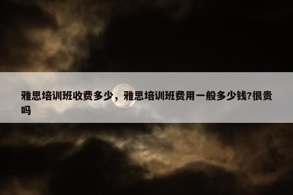 雅思培训班收费多少，雅思培训班费用一般多少钱?很贵吗