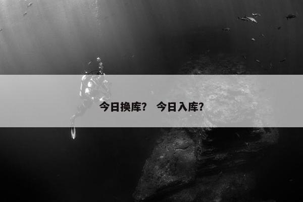 今日换库？ 今日入库？