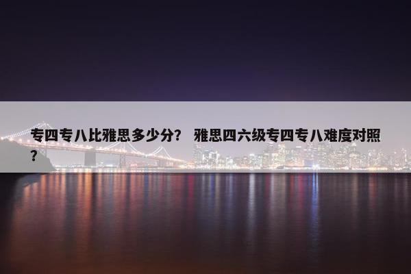 专四专八比雅思多少分？ 雅思四六级专四专八难度对照？