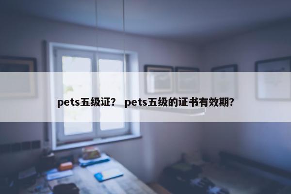 pets五级证？ pets五级的证书有效期？