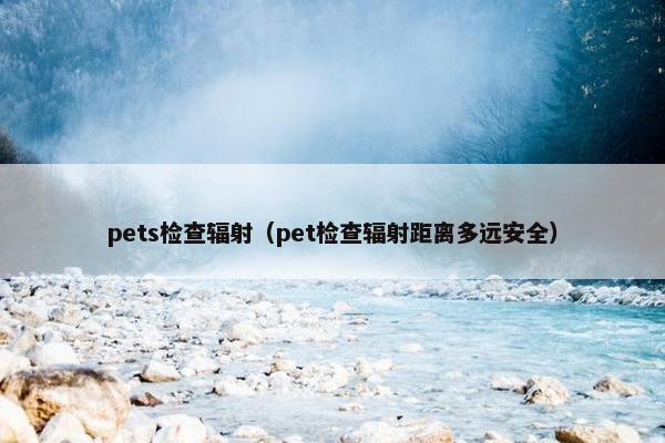 pets检查辐射（pet检查辐射距离多远安全）