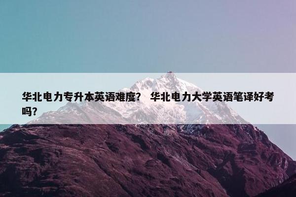 华北电力专升本英语难度？ 华北电力大学英语笔译好考吗？