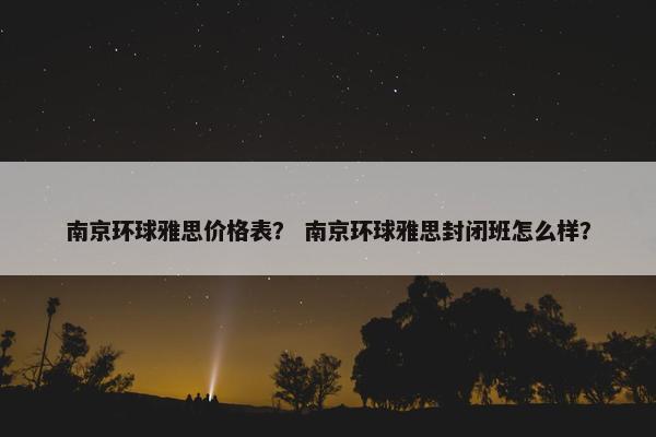 南京环球雅思价格表？ 南京环球雅思封闭班怎么样？