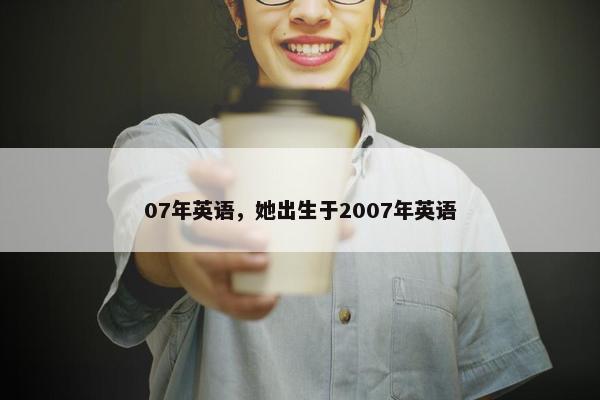07年英语，她出生于2007年英语
