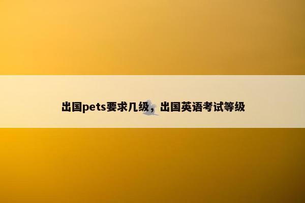 出国pets要求几级，出国英语考试等级