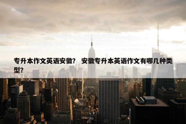 专升本作文英语安徽？ 安徽专升本英语作文有哪几种类型？