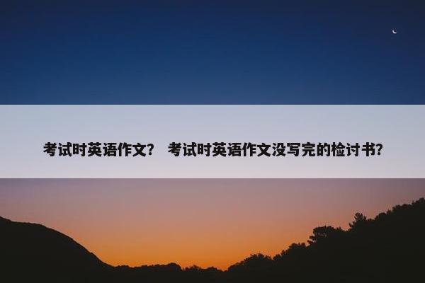 考试时英语作文？ 考试时英语作文没写完的检讨书？