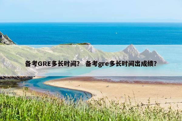 备考GRE多长时间？ 备考gre多长时间出成绩？