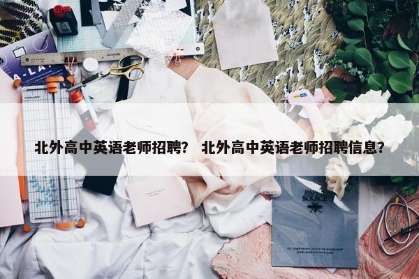 北外高中英语老师招聘？ 北外高中英语老师招聘信息？