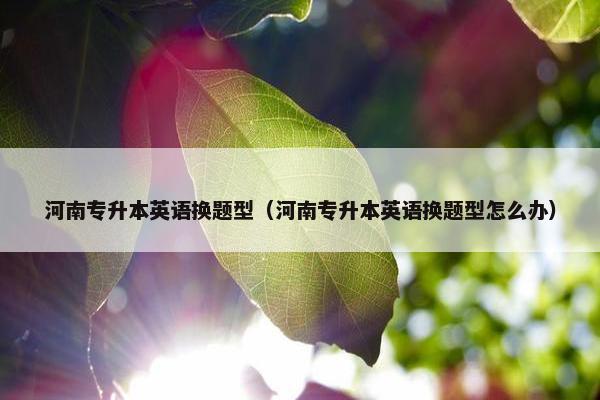 河南专升本英语换题型（河南专升本英语换题型怎么办）