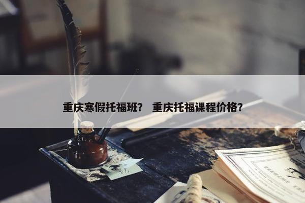 重庆寒假托福班？ 重庆托福课程价格？