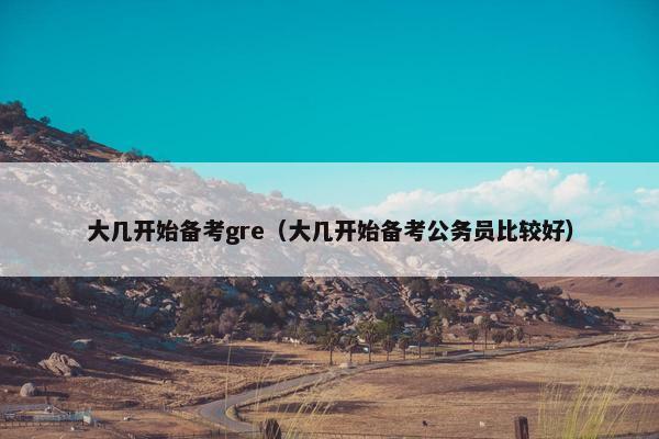 大几开始备考gre（大几开始备考公务员比较好）