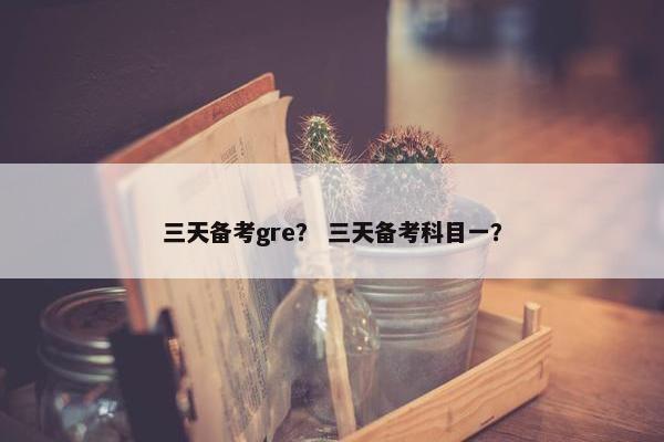 三天备考gre？ 三天备考科目一？