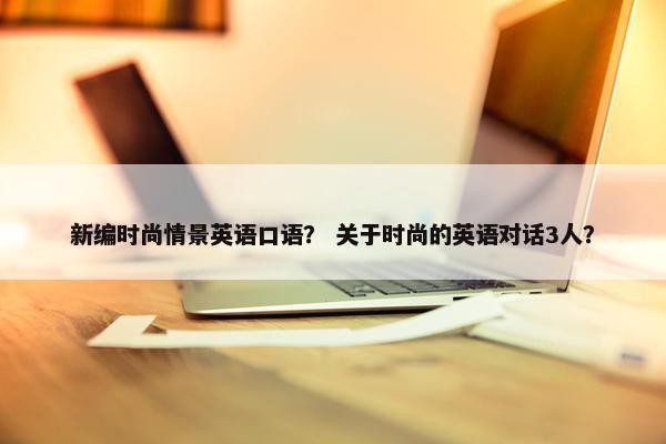 新编时尚情景英语口语？ 关于时尚的英语对话3人？