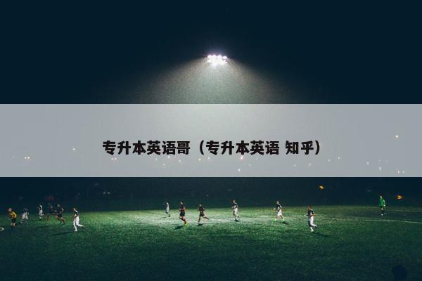专升本英语哥（专升本英语 知乎）