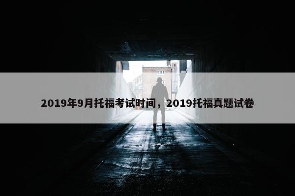 2019年9月托福考试时间，2019托福真题试卷