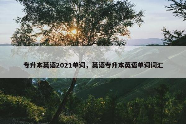 专升本英语2021单词，英语专升本英语单词词汇