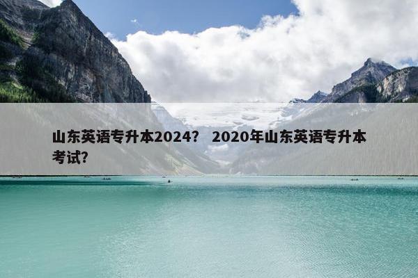 山东英语专升本2024？ 2020年山东英语专升本考试？