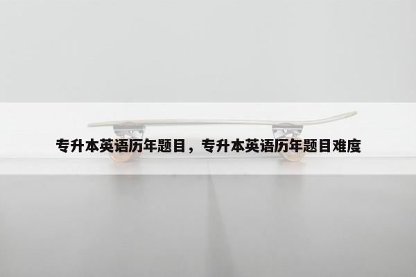 专升本英语历年题目，专升本英语历年题目难度