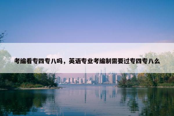 考编看专四专八吗，英语专业考编制需要过专四专八么