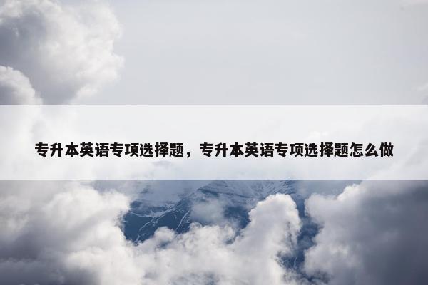 专升本英语专项选择题，专升本英语专项选择题怎么做