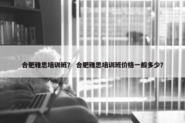 合肥雅思培训班？ 合肥雅思培训班价格一般多少？