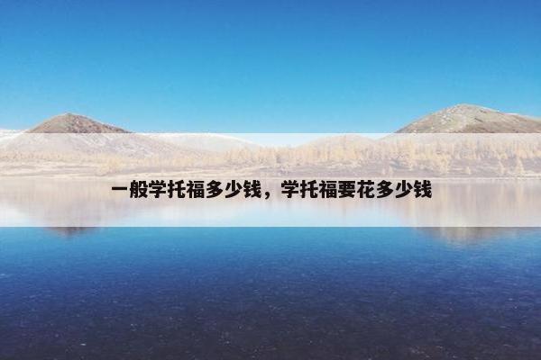 一般学托福多少钱，学托福要花多少钱