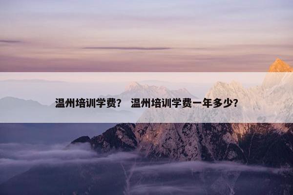 温州培训学费？ 温州培训学费一年多少？