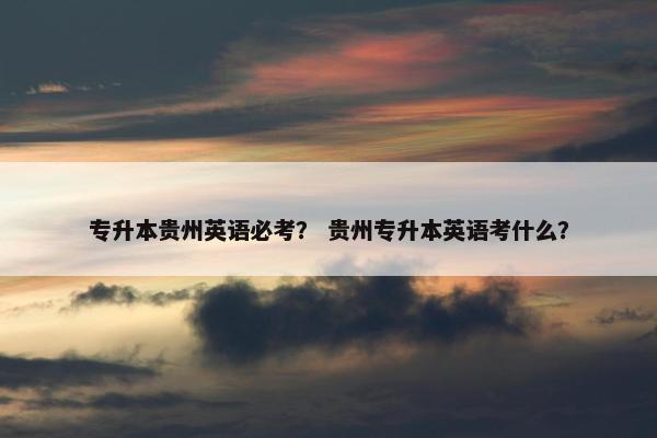 专升本贵州英语必考？ 贵州专升本英语考什么？