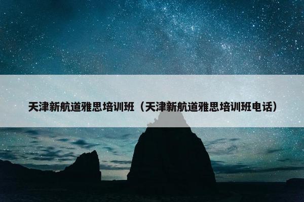 天津新航道雅思培训班（天津新航道雅思培训班电话）