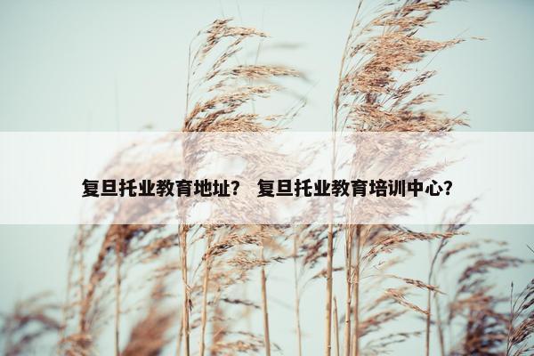 复旦托业教育地址？ 复旦托业教育培训中心？