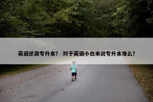 英语逆袭专升本？ 对于英语小白来说专升本难么？