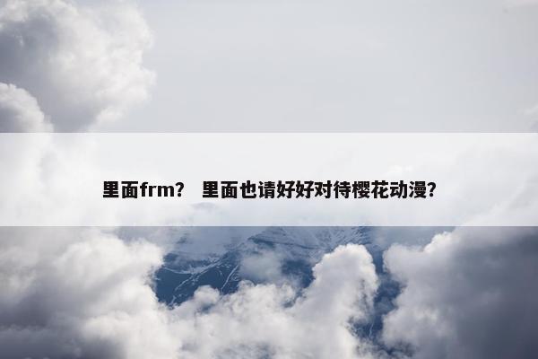 里面frm？ 里面也请好好对待樱花动漫？