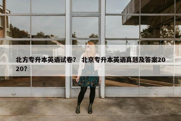 北方专升本英语试卷？ 北京专升本英语真题及答案2020？