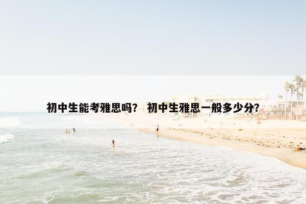 初中生能考雅思吗？ 初中生雅思一般多少分？