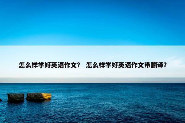 怎么样学好英语作文？ 怎么样学好英语作文带翻译？