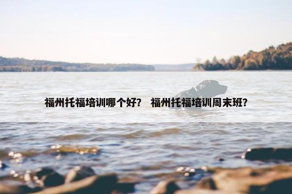 福州托福培训哪个好？ 福州托福培训周末班？