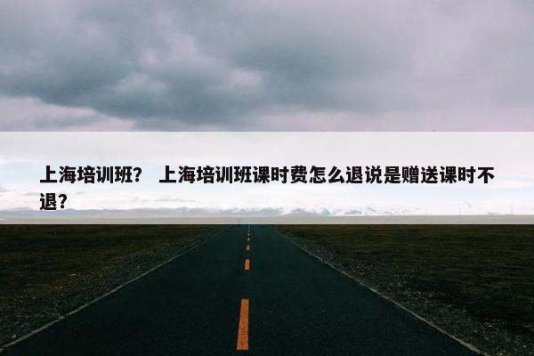 上海培训班？ 上海培训班课时费怎么退说是赠送课时不退？