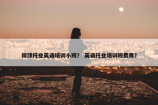 岗顶托业英语培训小班？ 英语托业培训班费用？