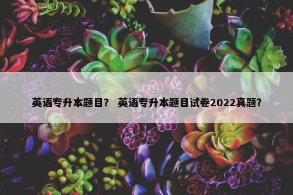 英语专升本题目？ 英语专升本题目试卷2022真题？