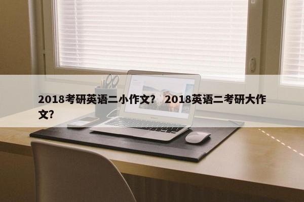2018考研英语二小作文？ 2018英语二考研大作文？