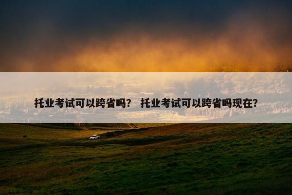 托业考试可以跨省吗？ 托业考试可以跨省吗现在？