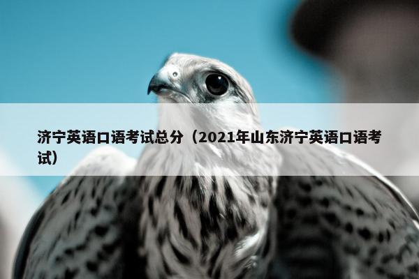 济宁英语口语考试总分（2021年山东济宁英语口语考试）