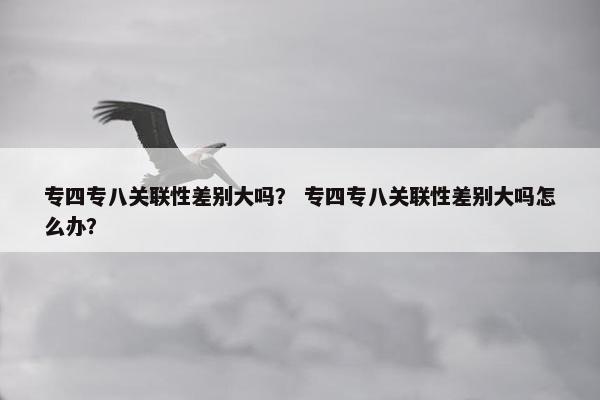 专四专八关联性差别大吗？ 专四专八关联性差别大吗怎么办？