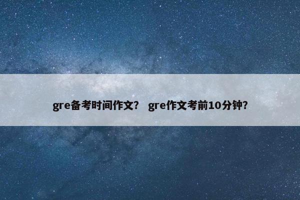gre备考时间作文？ gre作文考前10分钟？
