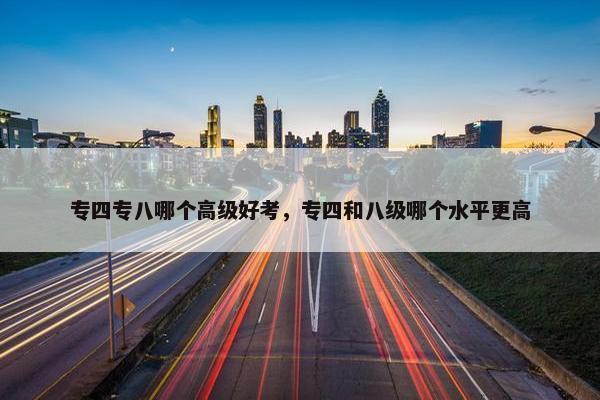 专四专八哪个高级好考，专四和八级哪个水平更高