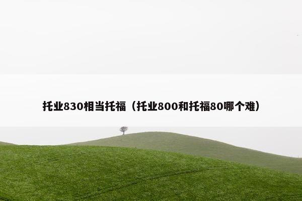 托业830相当托福（托业800和托福80哪个难）