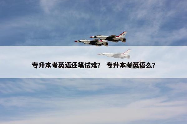 专升本考英语还笔试难？ 专升本考英语么？
