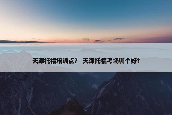天津托福培训点？ 天津托福考场哪个好？