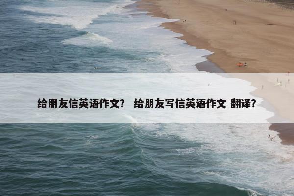 给朋友信英语作文？ 给朋友写信英语作文 翻译？
